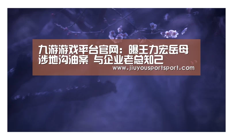 九游游戏平台官网:曝王力宏岳母涉地沟油案 与企业老总知己(图1) 九游官网下载