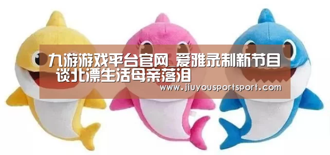 九游游戏平台官网_爱雅录制新节目 谈北漂生活母亲落泪(图1) 九游官网下载