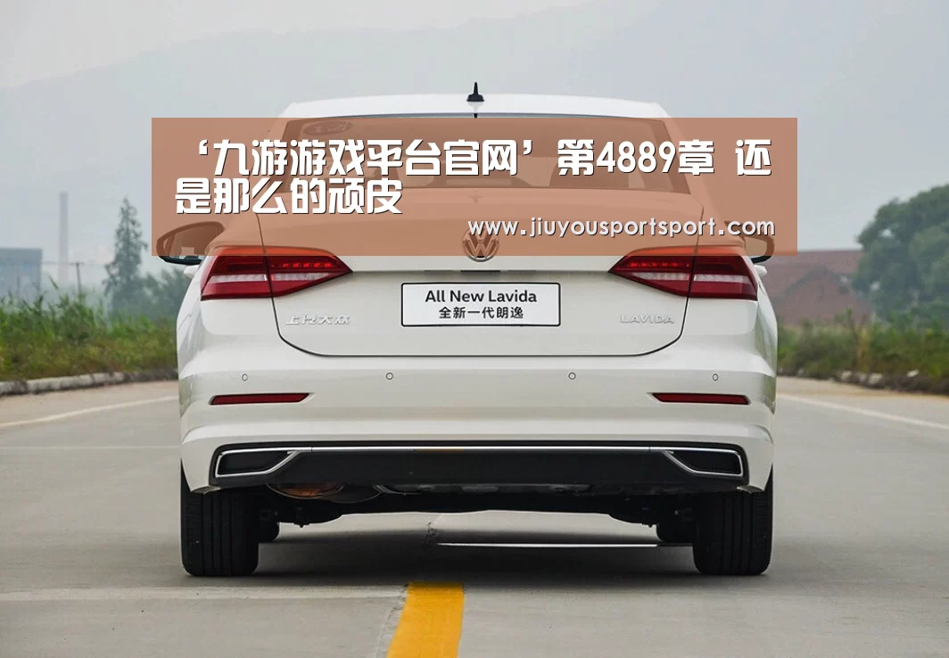 ‘九游游戏平台官网’第4889章 还是那么的顽皮(图1) 九游官方网站手机版