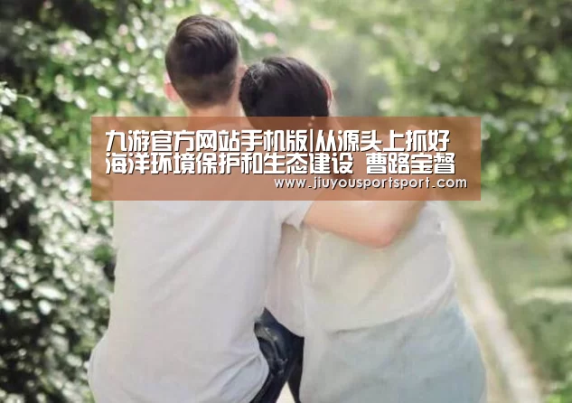 九游官方网站手机版|从源头上抓好海洋环境保护和生态建设 曹路宝督察浒苔绿潮灾害防治工作(图2) 九游游戏平台官网