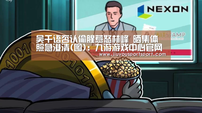 吴千语否认偷腥惹怒林峰 晒集体照急澄清(图):九游游戏中心官网(图1) 九游官方网站手机版
