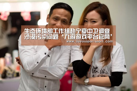 生态环境部工作组赴宁夏中卫调查沙漠污染问题‘九游游戏平台官网’(图1) 九游官方网站手机版