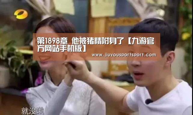 第1898章 他被猪精附身了【九游官方网站手机版】(图2) 九游官方网站手机版