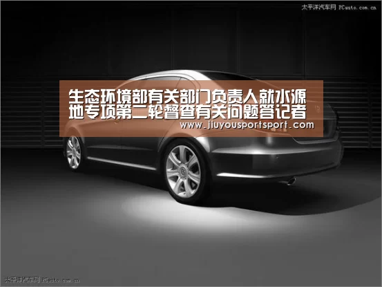 生态环境部有关部门负责人就水源地专项第二轮督查有关问题答记者问“九游官方网站手机版”(图1) 九游官方网站手机版